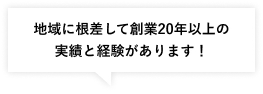 地域に根差して創業20年以上の
実績と経験があります！